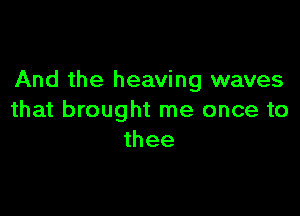 And the heaving waves

that brought me once to
thee