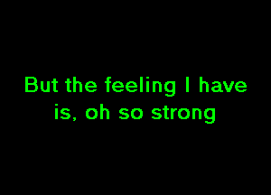 But the feeling I have

is, oh so strong