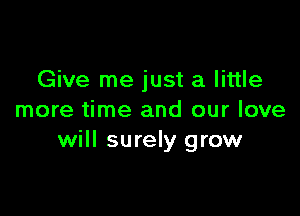 Give me just a little

more time and our love
will surely grow