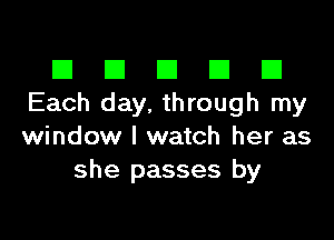 El III E El El
Each day, through my

window I watch her as
she passes by