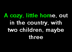 A cozy, little home, out
in the country, with

two children, maybe
three