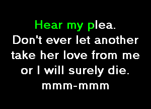 Hear my plea.
Don't ever let another
take her love from me

or I will surely die.
mmm-mmm