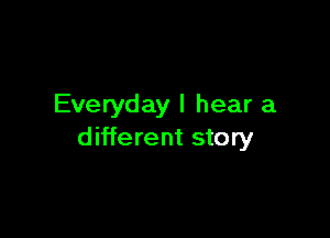 Everyday I hear a

different story
