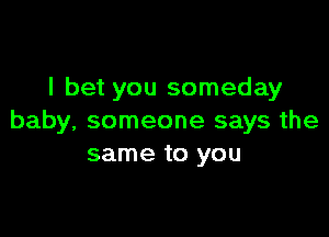 I bet you someday

baby, someone says the
same to you