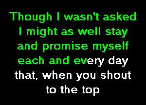 Though I wasn't asked
I might as well stay
and promise myself
each and every day
that, when you shout

to the top