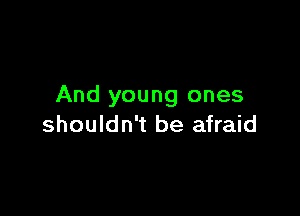 And young ones

shouldn't be afraid