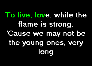 To live, love, while the
flame is strong.

'Cause we may not be
the young ones, very
long