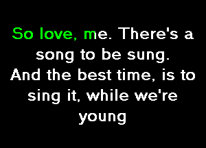50 love, me. There's a
song to be sung.

And the best time, is to
sing it, while we're
young