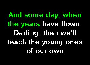 And some day, when
the years have flown.

Darling. then we'll
teach the young ones
of our own