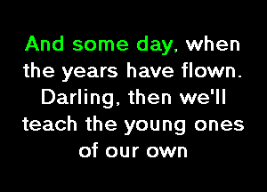 And some day, when
the years have flown.

Darling. then we'll
teach the young ones
of our own