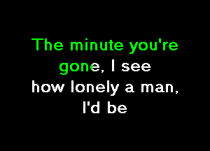 The minute you're
gone,lsee

how lonely a man,
I'd be