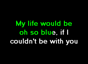 My life would be

oh so blue, if I
couldn't be with you