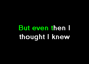 But even then I

thought I knew