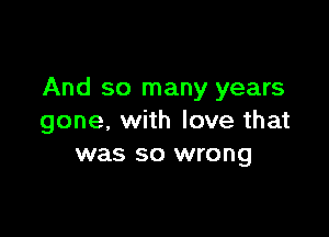 And so many years

gone, with love that
was so wrong