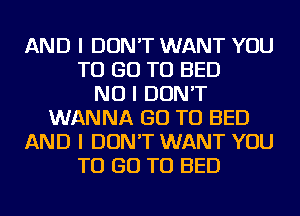 AND I DON'T WANT YOU
TO GO TO BED
NO I DON'T
WANNA GO TO BED
AND I DON'T WANT YOU
TO GO TO BED