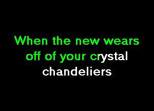 When the new wears

off of your crystal
chandeliers