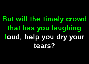 But will the timely crowd
that has you laughing

loud, help you dry your
tears?