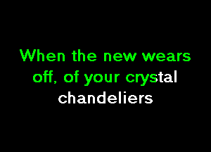 When the new wears

off, of your crystal
chandeliers