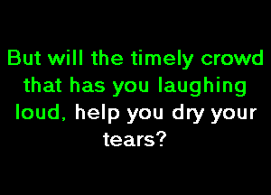 But will the timely crowd
that has you laughing

loud, help you dry your
tears?