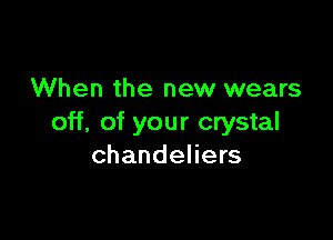 When the new wears

off, of your crystal
chandeliers