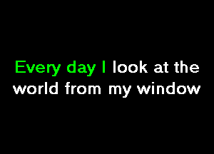 Every day I look at the

world from my window
