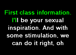 First class information.
I'll be your sexual
inspiration. And with
some stimulation, we
can do it right, oh