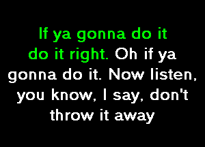 If ya gonna do it
do it right. Oh if ya

gonna do it. Now listen,
you know, I say, don't
throw it away