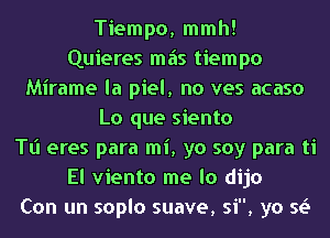 Tiempo, mmh!
Quieres mas tiempo
Mirame la piel, no ves acaso
Lo que siento
Tl'l eres para mi, yo soy para ti
El viento me lo dijo
Con un soplo suave, si, ya 51.5