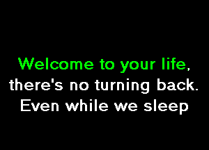 Welcome to your life,

there's no turning back.
Even while we sleep
