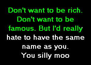 Don't want to be rich.
Don't want to be
famous. But I'd really
hate to have the same
name as you.
You silly moo