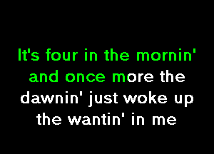 It's four in the mornin'

and once more the
dawnin' just woke up
the wantin' in me