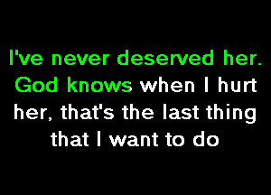 I've never deserved her.

God knows when I hurt

her, that's the last thing
that I want to do