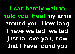 I can hardly wait to
hold you. Feel my arms
around you. How long
I have waited, waited
just to love you, now
that I have found you