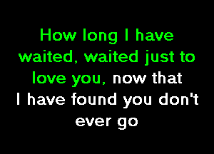 How long I have
waited, waited just to

love you. now that
I have found you don't
ever go