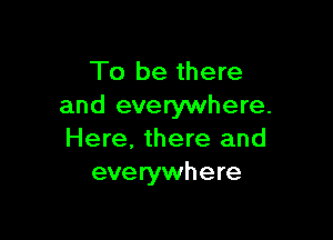 To be there
and everywhere.

Here, there and
everywhere