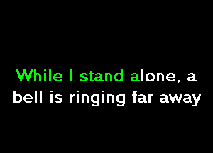 While I stand alone, a
bell is ringing far away