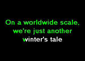 On a worldwide scale,

we're just another
winter's tale