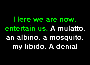 Here we are now,
entertain us. A mulatto,
an albino, a mosquito,

my libido. A denial