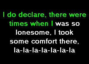 I do declare, there were
times when I was so
lonesome, I took
some comfort there,
Ia-Ia-Ia-Ia-Ia-Ia-Ia