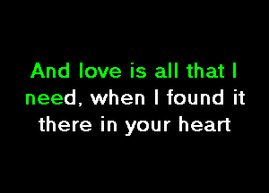 And love is all that I

need. when I found it
there in your heart