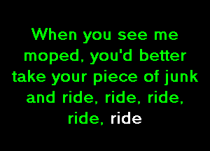 When you see me
moped, you'd better
take your piece of junk
and ride, ride, ride,
ride, ride