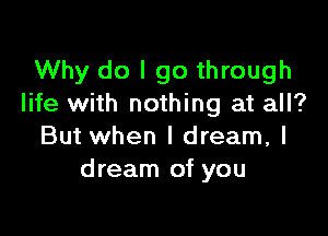 Why do I go through
life with nothing at all?

But when I dream, I
dream of you