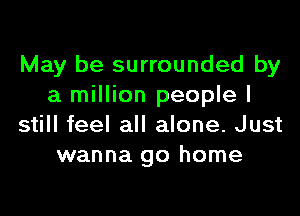 May be surrounded by
a million people I

still feel all alone. Just
wanna go home