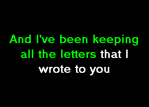 And I've been keeping

all the letters that I
wrote to you