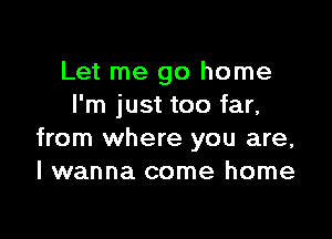 Let me go home
I'm just too far,

from where you are,
I wanna come home