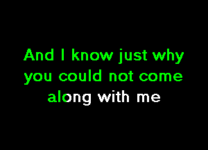 And I know just why

you could not come
along with me