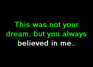 This was not your

dream, but you always
believed in me..