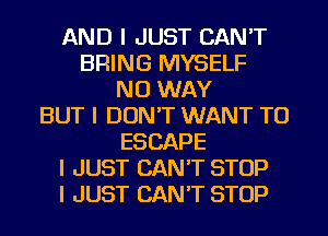 AND I JUST CAN'T
BRING MYSELF
NO WAY
BUT I DON'T WANT TO
ESCAPE
I JUST CAN'T STOP
I JUST CAN'T STOP