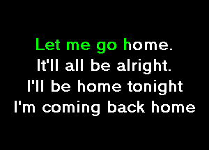 Let me go home.
It'll all be alright.

I'll be home tonight
I'm coming back home
