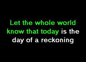 Let the whole world

know that today is the
day of a reckoning